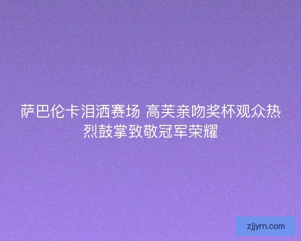 萨巴伦卡泪洒赛场 高芙亲吻奖杯观众热烈鼓掌致敬冠军荣耀