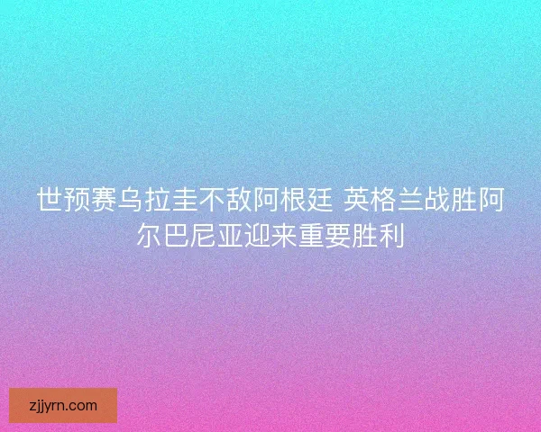 世预赛乌拉圭不敌阿根廷 英格兰战胜阿尔巴尼亚迎来重要胜利