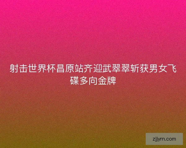 射击世界杯昌原站齐迎武翠翠斩获男女飞碟多向金牌